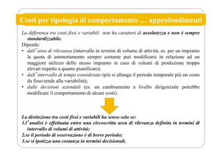 Costi per tipologia di comportamento … approfondimenti
La differenza tra costi fissi e variabili non ha caratteri di assolutezza e non è sempre
standardizzabile.
Dipende:
• dallʼarea di rilevanza (intervallo in termini di volume di attività, es. per un impianto
la quota di ammortamento sempre costante può modificarsi in relazione ad un
maggiore utilizzo dello stesso impianto in caso di volumi di produzione troppo
elevati rispetto a quanto pianificato);
• dallʼintervallo di tempo considerato (più si allunga il periodo temporale più un costo
da fisso tende alla variabilità);
• dalle decisioni aziendali (es. un cambiamento a livello dirigenziale potrebbe
modificare il comportamento di alcuni costi).
La distinzione tra costi fissi e variabili ha senso solo se:
1.lʼanalisi è effettuata entro una circoscritta area di rilevanza definita in termini di
intervallo di volumi di attività;
2.se il periodo di osservazione è di breve periodo;
3.se si ipotizza una costanza in termini decisionali.
 