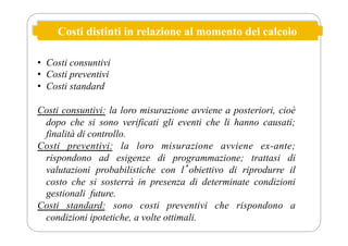 Costi distinti in relazione al momento del calcolo
• Costi consuntivi
• Costi preventivi
• Costi standard
Costi consuntivi: la loro misurazione avviene a posteriori, cioè
dopo che si sono verificati gli eventi che li hanno causati;
finalità di controllo.
Costi preventivi: la loro misurazione avviene ex-ante;
rispondono ad esigenze di programmazione; trattasi di
valutazioni probabilistiche con lʼobiettivo di riprodurre il
costo che si sosterrà in presenza di determinate condizioni
gestionali future.
Costi standard: sono costi preventivi che rispondono a
condizioni ipotetiche, a volte ottimali.
 