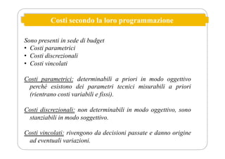 Costi secondo la loro programmazione
Sono presenti in sede di budget
• Costi parametrici
• Costi discrezionali
• Costi vincolati
Costi parametrici: determinabili a priori in modo oggettivo
perché esistono dei parametri tecnici misurabili a priori
(rientrano costi variabili e fissi).
Costi discrezionali: non determinabili in modo oggettivo, sono
stanziabili in modo soggettivo.
Costi vincolati: rivengono da decisioni passate e danno origine
ad eventuali variazioni.
 