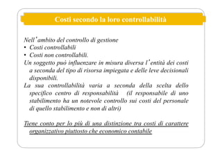 Costi secondo la loro controllabilità
Nellʼambito del controllo di gestione
• Costi controllabili
• Costi non controllabili.
Un soggetto può influenzare in misura diversa lʼentità dei costi
a seconda del tipo di risorsa impiegata e delle leve decisionali
disponibili.
La sua controllabilità varia a seconda della scelta dello
specifico centro di responsabilità (il responsabile di uno
stabilimento ha un notevole controllo sui costi del personale
di quello stabilimento e non di altri)
Tiene conto per lo più di una distinzione tra costi di carattere
organizzativo piuttosto che economico contabile
 