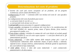 Determinazione del costo di prodotto
Lʼinsieme dei costi può essere assegnato ad un prodotto, ad un progetto
(commessa), ad un canale distributivo, ecc.
Configurazione di costo = contenuto delle voci incluse nel costo di uno specifico
prodotto.
La configurazione del costo di prodotto può essere:
• a costi pieni (tutte le voci di c.e.);
• a costi parziali (solo alcune voci di c.e.)
I costi parziali possono presentare le seguenti configurazioni:
1.Costo variabile: presuppone la esclusione dei costi fissi e la considerazione dei
soli costi variabili (es. materie prime, mano dʼopera diretta, forza motrice,
provvigioni di vendita, ecc).
2.Costo primo o diretto: considera la somma dei soli costi diretti ed esclude quegli
indiretti (considera le voci di costo sopra esposte + i costi fissi diretti ad es. gli
ammortamenti specifici).
3.Costo industriale : è dato dalla somma delle materie prime più i costi di
trasformazione industriale delle medesime (mano dʼopera diretta e indiretta,
stipendi tecnici, energia elettrica, ammortamenti). Richiede quindi la ripartizione
dei costi indiretti di tipo industriale.
Il costo pieno, invece, è dato dal costo industriale + costi commerciali,
amministrativi e di altra natura.
 