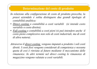 Determinazione del costo di prodotto
In relazione alla configurazione di costo di prodotto prescelta, la
prassi aziendale è solita distinguere due grandi tipologie di
contabilità analitica:
• Direct costing o contabilità a costi variabili (si intende costo
variabile o costo diretto);
• Full costing o contabilità a costi pieni (si può intendere anche il
costo pieno complessivo non solo di costi industriali, ma di costi
di altra natura).
Attraverso il direct costing vengono imputati a prodotto i soli costi
diretti. I costi fissi vengono considerati di competenza e nessuna
quota di essi è rinviata al futuro mediante il meccanismo delle
rimanenze. In altri termini nel direct costing le rimanenze di
magazzino vengono valutate a costi variabili.
 