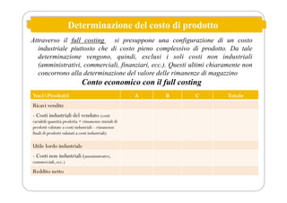 Determinazione del costo di prodotto
Attraverso il full costing si presuppone una configurazione di un costo
industriale piuttosto che di costo pieno complessivo di prodotto. Da tale
determinazione vengono, quindi, esclusi i soli costi non industriali
(amministrativi, commerciali, finanziari, ecc.). Questi ultimi chiaramente non
concorrono alla determinazione del valore delle rimanenze di magazzino
Conto economico con il full costing
VociProdotti A B C Totale
Ricavi vendite
- Costi industriali del venduto (costi
variabili quantità prodotta + rimanenze iniziali di
prodotti valutate a costi industriali – rimanenze
finali di prodotti valutati a costi industriali)
Utile lordo industriale
- Costi non industriali (amministrativi,
commerciali, ecc.)
Reddito netto
 