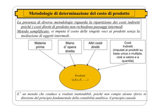 Metodologie di determinazione del costo di prodotto
La presenza di diverse metodologie riguarda la ripartizione dei costi indiretti
poiché i costi diretti di prodotto non richiedono passaggi intermedi
Metodo semplificato: si imputa il costo delle singole voci ai prodotti senza la
mediazione di oggetti intermedi .
Materie
prime
Mano
dʼopera
diretta
Altri costi
diretti
Costi
Indiretti
(imputati ai prodotti su
base unica o multipla,
cioè a valore e a
quantità)
Prodotti
(a,b,c,d, ….)
Eʼ un metodo che conduce a risultati inattendibili, poiché non compie alcuno sforzo in
direzione del principio fondamentale della contabilità analitica: il principio causale
 