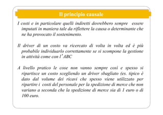 Il principio causale
I costi e in particolare quelli indiretti dovrebbero sempre essere
imputati in maniera tale da riflettere la causa o determinante che
ne ha provocato il sostenimento.
Il driver di un costo va ricercato di volta in volta ed è più
probabile individuarlo correttamente se si scompone la gestione
in attività come con lʼABC
A livello pratico le cose non vanno sempre così e spesso si
ripartisce un costo scegliendo un driver sbagliato (es. tipico è
dato dal volume dei ricavi che spesso viene utilizzato per
ripartire i costi del personale per la spedizione di merce che non
variano a seconda che la spedizione di merce sia di 1 euro o di
100 euro.
 