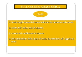 FULL COSTING A BASE UNICA
FASI
1) Scelta degli elementi di costo indiretto da includere nel calcolo
2) scelta dellʼunica base di riparto
3) calcolo del coefficiente di riparto
4) determinazione della quota di costo da attribuire allʼoggetto di
costo
 