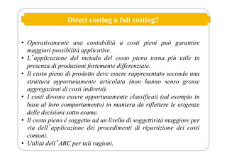 Direct costing o full costing?
• Operativamente una contabilità a costi pieni può garantire
maggiori possibilità applicative.
• Lʼapplicazione del metodo del costo pieno torna più utile in
presenza di produzioni fortemente differenziate.
• Il costo pieno di prodotto deve essere rappresentato secondo una
struttura opportunamente articolata (non hanno senso grosse
aggregazioni di costi indiretti).
• I costi devono essere opportunamente classificati (ad esempio in
base al loro comportamento) in maniera da riflettere le esigenze
delle decisioni sotto esame.
• Il costo pieno è soggetto ad un livello di soggettività maggiore per
via dellʼapplicazione dei procedimenti di ripartizione dei costi
comuni.
• Utilità dellʼABC per tali ragioni.
 