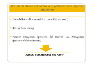Strumenti chiave nel controllo di gestione nelle imprese
alberghiere
 Contabilità analitica (analisi e contabilità dei costi)
 Activity based costing
 Revenue management (gestione del ricavo)- Yeld Management
(gestione del rendimento)
Analisi e contabilità dei ricavi
 