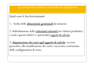 La contabilità analitica nelle aziende alberghiere
Quali sono le fasi determinanti:
1. Scelta delle dimensioni gestionali da misurare
2. Individuazione delle relazioni esistenti tra i fattori produttivi,
i costi a questi relativi e i particolari oggetti di calcolo
3. Imputazione dei costi agli oggetti di calcolo: occorre
procedere alla stratificazione dei costi e successiva costruzione
delle configurazioni di costo.
 