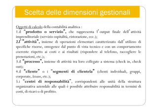 Oggetti di calcolo della contabilità analitica :
1.il “prodotto o servizio”, che rappresenta lʼoutput finale dellʼattività
imprenditoriale (servizio ospitalità, ristorazione, ecc.);
2.lʼ”attività”, insieme di operazioni elementari caratterizzato dallʼutilizzo di
specifiche risorse, omogenee dal punto di vista tecnico e con un comportamento
coerente rispetto ai costi e ai risultati (rispondere al telefono, raccogliere le
prenotazioni, etc.);
3.il “processo”, insieme di attività tra loro collegate a sistema (check in, check
out);
4.il “cliente” o i “segmenti di clientela” (clienti individuali, gruppi,
corporate, leisure, etc.);
5.i “centri di responsabilità”, corrispondenti alle unità della struttura
organizzativa aziendale alle quali è possibile attribuire responsabilità in termini di
costi, di ricavi o di profitto.
Scelta delle dimensioni gestionali
 