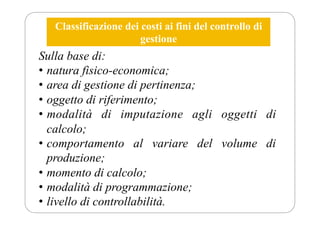 Classificazione dei costi ai fini del controllo di
gestione
Sulla base di:
• natura fisico-economica;
• area di gestione di pertinenza;
• oggetto di riferimento;
• modalità di imputazione agli oggetti di
calcolo;
• comportamento al variare del volume di
produzione;
• momento di calcolo;
• modalità di programmazione;
• livello di controllabilità.
 