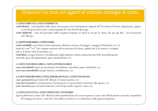 Relazioni tra costi ed oggetti di calcolo: tipologie di costo
1.COSTI DIRETTI e COSTI INDIRETTI
costi diretti: costi di pulizia delle stanze che possono essere direttamente imputati allʼArea Room Division (Apartment), oppure
i costi del personale di sala e cucina imputati allʼArea Food & Beverage.
costi indiretti : costi del personale della reception preposto al check-in sia per le stanze che per gli altri servizi presenti
nellʼalbergo.
2. COSTIVARIABILI e COSTI FISSI:
costi variabili: costi relativi ai beni alimentari, alla linea cortesia, al noleggio e lavaggio di biancheria, ecc. Si
tratta dei costi “vivi” che vengono sostenuti solo in presenza del cliente, quindi solo se la camera è occupata,
solo se il cliente siede al ristorante, etc.
costi fissi : energia elettrica e riscaldamento degli ambienti comuni, ammortamenti delle immobilizzazioni
materiali, spese di manutenzione, spese amministrative ecc.
3.COSTI CONTROLLABILI e NON CONTROLLABILI
costi controllabili: spese per prestazioni straordinarie, cancelleria, spese telefoniche, ecc.
costi non controllabili:energia elettrica, riscaldamento, ecc.
4.COSTI PARAMETRICI,COSTI DISCREZIONALI e COSTIVINCOLATI
costi parametrici:personale dellʼalbergo o le materie prime, ecc.
costi discrezionali:la comunicazione, le promozioni o le percentuali riconosciute alle agenzie, ecc.
costi vincolati:quote di ammortamento, costi del personale, imposte e tasse, ecc.
5.COSTI EFFETTIVI e COSTI IPOTETICI/STANDARD
Questa distinzione si basa sullʼeffettività della manifestazione dei costi in quanto vi sono costi effettivamente sostenuti, rispondenti
allʼimpiego di risorse e costi che si dovrebbero sostenere se si realizzassero delle ipotesi di gestione.
 