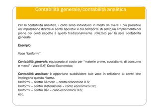 Contabilità generale/contabilità analitica
Per la contabilità analitica, i conti sono individuati in modo da avere il più possibile
un’imputazione diretta ai centri operativi e ciò comporta, di solito,un ampliamento del
piano dei conti rispetto a quello tradizionalmente utilizzato per la sola contabilità
generale.
Esempio:
Voce “Uniformi”
Contabilità generale: equiparato al costo per “materie prime, sussidiarie, di consumo
e merci” - Voce B.6) Conto Economico;
Contabilità analitica: è opportuno suddividere tale voce in relazione ai centri che
impiegano questa risorsa.
Uniformi – centro Camere – conto economico B.6;
Uniformi – centro Ristorazione – conto economico B.6;
Uniformi – centro Bar – cono economico B.6;
ecc.
 