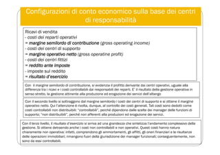 Configurazioni di conto economico sulla base dei centri
di responsabilità
Ricavi di vendita
- costi dei reparti operativi
= margine semilordo di contribuzione (gross operating income)
- costi dei centri di supporto
= margine operativo netto (gross operatine profit)
- costi dei centri fittizi
= reddito ante imposte
- imposte sul reddito
= risultato d’esercizio
Con il margine semilordo di contribuzione, si evidenzia il profitto derivante dai centri operativi, uguale alla
differenza tra i ricavi e i costi controllabili dai responsabili dei reparti. E’ il risultato della gestione operativa in
senso stretto, la gestione attinente alla produzione ed erogazione dei servizi dell’albergo
Con il secondo livello si sottraggono dal margine semilordo i costi dei centri di supporto e si ottiene il margine
operativo netto. Qui l’attenzione è rivolta, dunque, al controllo dei costi generali. Tali costi sono dedotti come
costi controllabili non distribuibili: “controllabili”, perché dipendono dalle scelte dei manager delle funzioni di
supporto; “non distribuibili”, perché non afferenti alla produzioni ed erogazione dei servizi.
Con il terzo livello, il risultato d’esercizio si arriva ad una grandezza che sintetizza l’andamento complessivo della
gestione. Si ottiene detraendo anche i costi non controllabili e non operativi. Questi costi hanno natura
chiaramente non operativa: infatti, comprendono gli ammortamenti, gli affitti, gli oneri finanziari e le risultanze
delle operazioni immobiliari; rimangono fuori della giurisdizione dei manager funzionali; conseguentemente, non
sono da essi controllabili.
 