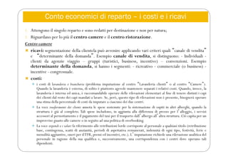 Conto economici di reparto – i costi e i ricavi
1. Attengono il singolo reparto e sono redatti per destinazione e non per natura;
2. Riguardano per lo più il centro camere e il centro ristorazione.
Centro camere
 ricavi: segmentazione della clientela può avvenire applicando vari criteri quali “canale di vendita”
e “determinante della domanda”. Esempio canale di vendita, si distinguono: - Individuali -
clienti da agenzie viaggio – gruppi (turistici, business, incentive) – convenzioni. Esempio
determinante della domanda, si hanno i segmenti: - ricreativo - commerciale (o business) -
incentive - congressuale.
 costi:
 i costi di lavanderia e biancheria (problema imputazione al centro “Lavanderia clienti” o al centro “Camere”).
Quando la lavanderia è esterna, di solito è piuttosto agevole mantenere separati i relativi costi. Quando, invece, la
lavanderia è interna ed unica, è raccomandabile operare delle rilevazioni elementari al fine di tenere distinti i capi
dei clienti dal resto dei capi mandati a lavare. Se, però, questo tipo di rilevazioni non è presente, bisognerà operare
una stima della percentuale di costi da imputare a ciascuno dei due centri.
 La voce trasferimenti dei clienti annota le spese sostenute per la sistemazione di ospiti in altri alberghi, quando la
struttura è già al completo. Tali spese includono, in aggiunta alla differenza di prezzo per lʼalloggio, i servizi
accessori al pernottamento e il pagamento del taxi per il trasporto dallʼalbergo allʼaltra struttura. Ciò capita per un
improvviso guasto alle camere o in seguito ad una politica di overbooking.
 La voce stipendi e i salari fa riferimento alle retribuzioni lorde corrisposte al personale a qualsiasi titolo (retribuzione
base, contingenza, scatti di anzianità, periodi di aspettativa remunerati, indennità di ogni tipo, festività, ferie e
mensilità aggiuntive, oneri per ilTFR, premi ed incentivi, etc.). Lʼimputazione richiede una rilevazione analitica del
personale in ragione della sua qualifica e, successivamente, una corrispondenza con i centri dove operano tali
dipendenti.
 