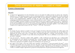 Conto economici di reparto – i costi e i ricavi
Centro ristorazione
ricavi:
 si tratta di unʼaggregazione di conti elementari accesi ai vari punti di vendita (servizio in camera, bar, ristoranti,
banchetti, etc.). Non rientrano in questo conto le consumazioni interne: i pasti forniti ai dipendenti e le altre vendite da
cui non scaturisce reddito. Qualora vengano praticate tariffe di mezza pensione o pensione completa, dette tariffe
devono essere preliminarmente suddivise in modo che ogni centro abbia accreditato il corretto ricavo di sua
competenza. Il problema di imputazione si pone evidentemente tra i centri “Camere” e “Ristorazione”, nel senso che i
ricavi dellʼalloggio a pensione completa e a mezza pensione devono essere ripartiti tra questi due centri. Lʼimputazione
avviene in base al rapporto tra il prezzo del servizio e il prezzo complessivo.Ad esempio, supponendo che i prezzi siano
per il solo pernottamento pari a € 55 e per la pensione completa di € 95, dovremmo ripartire i ricavi della pensione
completa con le seguenti percentuali: 60% alle “Camere” e 40% alla “Ristorazione”.
costi:
 Il consumo di generi alimentari accoglie il costo per lʼacquisto di derrate alimentari destinate alla vendita oppure alla
mensa del personale. Il costo deve essere al valore di fattura meno gli sconti commerciali (ma non gli sconti per
pagamento per pronta cassa), più le eventuali spese di trasporto,magazzino e consegna. Successivamente, occorre
dedurre dal valore così ottenuto il costo della mensa del personale. Tale costo va attribuito ai vari centri in cui il
personale è impiegato.
 Costo del personale - rilevazione analitica delle qualifiche e delle retribuzioni dei dipendenti; non è indispensabile
unʼinformazione dei costi separata tra personale fisso e personale stagionale. Del resto, tale informazione interessa
poco a livello di conto economico per destinazione, mentre potrebbe essere preziosa per successive o diverse
elaborazioni, quali punto di equilibrio, margine di contribuzione, leva operativa, etc
 per capire in che modo i costi sono tenuti sotto controllo, si determina il “costo percentuale del pasto”, ovvero
lʼincidenza percentuale del costo primo sul ricavo del pasto. Il costo percentuale del pasto permette comparazioni
omogenee nel tempo, confronti che altrimenti non sarebbero possibili, e dipende da una serie di fattori come il mix di
vendita, le modalità di approvvigionamento, gli sprechi nella preparazione dei pasti, gli ammanchi dal magazzino.
 