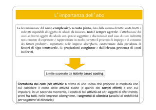 Lʼimportanza dellʼabc
La determinazione del costo complessivo, o costo pieno, dato dalla somma di tutti i costi diretti e
indiretti imputabili all’oggetto di calcolo da misurare, non è sempre agevole. L’attribuzione dei
costi ai diversi oggetti di calcolo con ipotesi soggettive e discrezionali (nel caso di costi indiretti)
non consente di esprimere e rappresentare in modo corretto il processo di impiego e di consumo
dei fattori produttivi, soprattutto nelle imprese alberghiere, caratterizzate dalla prevalenza di
fattori di tipo strutturale, da produzioni congiunte e dall’elevata presenza di costi
indiretti.
Limite superato da Activity based costing
Contabilità dei costi per attività: si tratta di una teoria che propone le modalità con
cui calcolare il costo delle attività svolte (e quindi dei servizi offerti) e con cui
imputare, in un secondo momento, il costo di tali attività ad altri oggetti di riferimento,
primi fra tutti, nelle imprese alberghiere, i segmenti di clientela (analisi di redditività
per segmenti di clientela).
 