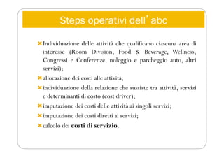 Steps operativi dellʼabc
Individuazione delle attività che qualificano ciascuna area di
interesse (Room Division, Food & Beverage, Wellness,
Congressi e Conferenze, noleggio e parcheggio auto, altri
servizi);
allocazione dei costi alle attività;
individuazione della relazione che sussiste tra attività, servizi
e determinanti di costo (cost driver);
imputazione dei costi delle attività ai singoli servizi;
imputazione dei costi diretti ai servizi;
calcolo dei costi di servizio.
 