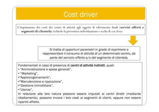 Cost driver
L’imputazione dei costi dei centri di attività agli oggetti di riferimento finali (servizi offerti e
segmenti di clientela) richiede la preventiva individuazione e scelta di cost driver
Si tratta di opportuni parametri in grado di esprimere e
rappresentare il consumo di attività di un determinato centro, da
parte del servizio offerto e/o del segmento di clientela.
Fondamentali in caso di presenza di centri di attività indiretti, quali:
• “Amministrazione e spese generali”,
• “Marketing”,
•“Approvvigionamenti”,
•“Manutenzione e riparazione”,
•“Gestione immobiliare”,
•“Utenze”,
In relazione alla loro natura possono essere imputati ai centri diretti (mediante
ribaltamento), possono inviare i loro costi ai segmenti di clienti, oppure non essere
ripartiti affatto.
 