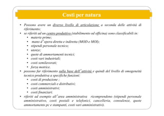 Costi per natura
• Possono avere un diverso livello di articolazione a seconda delle attività di
riferimento;
• se riferiti ad un centro produttivo (stabilimento od officina) sono classificabili in:
• materie prime;
• mano dʼopera diretta e indiretta (MOD e MOI);
• stipendi personale tecnico;
• utenze;
• quote di ammortamenti tecnici;
• costi vari industriali;
• costi semilavorati;
• forza motrice.
• possono far riferimento sulla base dellʼattività e quindi del livello di omogeneità
tecnico produttiva a specifiche funzioni:
• costi di produzione ;
• costi commerciali e distributivi;
• costi amministrativi;
• costi finanziari.
• riferiti ad esempio allʼarea amministrativa ricomprendono (stipendi personale
amministrativo, costi postali e telefonici, cancelleria, consulenze, quote
ammortamento pc e stampanti, costi vari amministrativi).
 