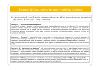 Esempi di Cost driver in centri attività indiretti
In relazione ai singoli centri di attività può essere utile arrivare ad uno scomposizione per microattività
che consenta di individuare i relativi cost driver.
Esempio n. 1 - “Amministrazione e spese generali”
con difficoltà si riesce a spiegare in modo univoco il nesso di causalità esistente con le attività dirette. Per superare questo
problema, sarebbe necessario scomporre l’amministrazione in attività più elementari, come gestione del personale,
fatturazione, contabilità, così da trovare, per ogni microattività, il cost driver corrispondente. Ad esempio, i costi relativi alla
microattività “gestione del personale” (busta paga, contributi, controversie, etc.) potrebbero essere ribaltati in funzione del
numero dei dipendenti.
Esempio n. 2 - “Marketing”, è preferibile effettuare una stima per l’imputazione diretta ai segmenti di mercato. A tale scopo, si
scompone il marketing in microattività, in modo da mettere in luce le relazioni tra lo svolgimento di particolari iniziative e i
segmenti di mercato a cui sono rivolte. Ad esempio, il costo della pubblicità in riviste specializzate sui meeting e convention
sarà imputato interamente al segmento congressuale, senza seguire altri passaggi o forme di ribaltamento sui centri di attività
diretti.
Esempio n. 3 - “Manutenzione e riparazione”, può essere individuato come cost driver le “ore di lavoro”, supponendo che
ciascun addetto alla manutenzione compili quotidianamente un rapporto scritto, indicando il reparto in cui è avvenuto
l’intervento e il tempo impiegato. Questo driver pare una misura più precisa, seppure ovviamente più dispendiosa, del “numero
di interventi”, in quanto la gravità e la complessità dei guasti si riflettono interamente sul tempo necessario per le riparazioni.
Esempio n. 4 - ““Utenze”, possono essere individuati due cost driver: i “kw orari consumati” e i “m3 di acqua consumati”. Per
l’imputazione si effettuano delle stime sui consumi dei vari centri di attività, diretti e indiretti, stime che, laddove siano in uso, si
avvalgono di contatori installati nei reparti corrispondenti ai centri di attività diretti.
 