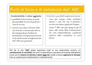 Punti di forza e di debolezza dellʼABC
Caratteristiche e valore aggiunto
 possibilità di determinare in modo
più attendibile il costo di prodotto/
costi di servizio
 ottenere una chiave di lettura della
sua struttura economica più utile ai
fini manageriali per facilitare la
formulazione di importanti decisioni
ed il calcolo mirato al miglioramento
dellʼefficienza gestionale.
Criticità e possibili implementazioni
• resta pur sempre arduo attribuire
attività e costi che con il prodotto/
servizio non hanno significativi legami.
• Anche lʼABC non può spingersi più di
tanto sulla strada della trasformazione
dei costi tradizionalmente considerati
indiretti dalla contabilità, in costi
diretti.
Per far sì che l’ABC possa esprimere tutte le sue potenzialità occorre un
cambiamento di mentalità che porti l’imprenditore a pensare all’impresa alberghiera
come ad un insieme di attività a valore aggiunto rivolte a diversi segmenti di mercato
che ne usufruiscono direttamente o implicitamente.
 