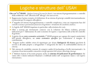 Logiche e strutture dellʼUSAH
Che cosʼè lʼUSAH - Uniform System of Account for Hotels: è un sistema di programmazione e controllo
della redditività e dellʼefficienza dellʼalbergo e dei suoi servizi.
 Rappresenta il primo tentativo di definizione di un sistema di principi contabili internazionalmente
riconosciuti per il comparto alberghiero.
 Sʼinquadra nel sistema di programmazione e controllo complessivo, come un componente base del
controllo economico-patrimoniale-finanziario di gestione e strumento di contabilità analitica.
 Le logiche dellʼUSUAH impattano in particolare sulla struttura dei costi.
 Oltre a nozioni più strettamente connesse con la redazione dei bilanci civilistici, presenta
indicazioni per lʼelaborazione di conti economici di reparto e reportistica utili ai fini del controllo
di gestione.
 A partire da un conto economico aziendale, lʼUSAH propone per ognuno dei reparti caratteristici
dellʼazienda alberghiera, un conto economico specifico per evidenziarne il margine di
contribuzione.
 Vengono inoltre stabiliti criteri di ripartizione per alcune fattispecie di ricavo (pacchetti di
servizi) e di costo proprio a salvaguardare lʼomogeneità dei dati e la confrontabilità interna ed
esterna.
 Tale sistema di contabilità consente di compiere analisi di benchmarking a livello internazionale e la
creazione di un interscambio conoscitivo tra gli operatori del settore (knowledge sharing).
 LʼUniform System of Accounts propone anche un sistema di indicatori di performance che
vanno oltre i classici indicatori finanziari e reddituali (indici sullʼoccupazione stanze e sul reparto
ristorazione).
 