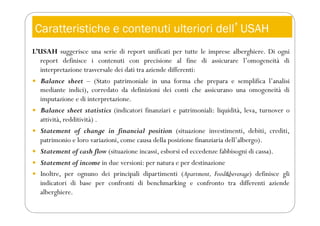Caratteristiche e contenuti ulteriori dellʼUSAH
L’USAH suggerisce una serie di report unificati per tutte le imprese alberghiere. Di ogni
report definisce i contenuti con precisione al fine di assicurare l’omogeneità di
interpretazione trasversale dei dati tra aziende differenti:
 Balance sheet – (Stato patrimoniale in una forma che prepara e semplifica l’analisi
mediante indici), corredato da definizioni dei conti che assicurano una omogeneità di
imputazione e di interpretazione.
 Balance sheet statistics (indicatori finanziari e patrimoniali: liquidità, leva, turnover o
attività, redditività) .
 Statement of change in financial position (situazione investimenti, debiti, crediti,
patrimonio e loro variazioni, come causa della posizione finanziaria dell’albergo).
 Statement of cash flow (situazione incassi, esborsi ed eccedenze fabbisogni di cassa).
 Statement of income in due versioni: per natura e per destinazione
 Inoltre, per ognuno dei principali dipartimenti (Apartment, Food&beverage) definisce gli
indicatori di base per confronti di benchmarking e confronto tra differenti aziende
alberghiere.
 
