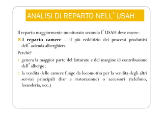 ANALISI DI REPARTO NELLʼUSAH
Il reparto maggiormente monitorato secondo lʼUSAH deve essere:
il reparto camere – il più redditizio dei processi produttivi
dellʼazienda alberghiera
Perché?
1. genera la maggior parte del fatturato e del margine di contribuzione
dellʼalbergo;
2. la vendita delle camere funge da locomotiva per la vendita degli altri
servizi principali (bar e ristorazione) o accessori (telefono,
lavanderia, ecc.)
 