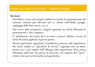 Analisi sui ricavi e sui costi – reparto camere
Sui ricavi
1. Potrebbero essere ad esempio suddivisi secondo la segmentazione del
mercato ritenute più rilevanti (ad es. clienti individuali, gruppi,
equipaggi delle linee aeree, ecc.);
2. Può essere utile scomporre i singoli segmenti, tra chi ha effettuato la
prenotazione e chi è ospitato;
3. Lʼattribuzione dei ricavi deve avvenire a prezzi effettivi ovvero al
netto di sconti applicati al prezzo pieno;
4. Merita particolare attenzione il problema connesso alla ripartizione
dei ricavi relativi ai “pacchetti di servizi” negoziati con un unico
prezzo tra i vari reparti dellʼalbergo (tale ripartizione deve essere
effettuata sulla base dei prezzi di mercato, nel rispetto del “peso”
relativo dei vari servizi inclusi nel pacchetto).
 