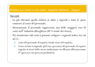 Analisi sui ricavi e sui costi - reparto camere….segue
Sui costi
1. La più rilevante quella relativa ai salari e stipendi e tutte le spese
connesse al costo del personale;
2. Storicamente il personale rappresenta una delle maggiori voci di
costo nellʼindustria alberghiera (40 % totale dei ricavi);
3. Per monitorare tali costi si possono redigere i seguenti indici, tra cui
ad es.:
 costo del personale di reparto/totale ricavi del reparto;
 Costo su base temporale (full time equivalent) del personale di reparto
rispetto ai ricavi dello stesso (indicazione su efficacia efficienza mano
dʼopera nei vari processi produttivi);
 