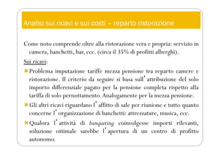 Analisi sui ricavi e sui costi – reparto ristorazione
Come noto comprende oltre alla ristorazione vera e propria: servizio in
camera, banchetti, bar, ecc. (circa il 35% di profitti alberghi).
Sui ricavi:
Problema imputazione tariffe mezza pensione tra reparto camere e
ristorazione. Il criterio da seguire si basa sullʼattribuzione del solo
importo differenziale pagato per la pensione completa rispetto alla
tariffa di solo pernottamento.Analogamente per la mezza pensione.
Gli altri ricavi riguardano lʼaffitto di sale per riunione e tutto quanto
concerne lʼorganizzazione di banchetti: attrezzature, musica, ecc.
Qualora lʼattività di banqueting coinvolgesse importi rilevanti,
soluzione ottimale sarebbe lʼapertura di un centro di profitto
autonomo.
 