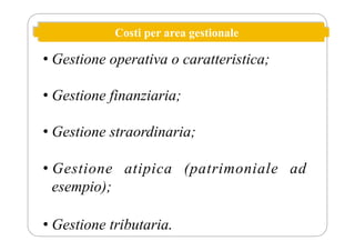 Costi per area gestionale
• Gestione operativa o caratteristica;
• Gestione finanziaria;
• Gestione straordinaria;
• Gestione atipica (patrimoniale ad
esempio);
• Gestione tributaria.
 