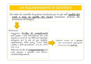 UN INQUADRAMENTO DI CONTESTO
Gli studi sul controllo di gestione focalizzati per lo più sullʼanalisi dei
costi e non su quella dei ricavi (trattazione dedicata alla
formazione del budget).
Motivazioni:
• maggiore livello di complessità
nellʼanalisi e nellʼarticolazione dei costi
rispetto ai ricavi le cui differenti tipologie
attengono per lo più ad una migliore
esplicitazione della posta “ricavi delle
vendite e delle prestazioni” (ex art. 2425
cod. civ.);
• differente livello di comportamento dei
costi rispetto a specifici cost driver/
variabili indipendenti.
Opinione comune che il prezzo
fosse determinando aggiungendo
al costo un certo mark-up .
 