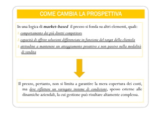 COME CAMBIA LA PROSPETTIVA
In una logica di market-based il prezzo si fonda su altri elementi, quali:
1.comportamento dei più diretti competitors
2.capacità di offrire soluzioni differenziate in funzione del target della clientela
3.attitudine a mantenere un atteggiamento proattivo e non passivo nella modalità
di vendita
Il prezzo, pertanto, non si limita a garantire la mera copertura dei costi,
ma deve riflettere un variegato insieme di condizioni, spesso esterne alle
dinamiche aziendali, la cui gestione può risultare altamente complessa.
 