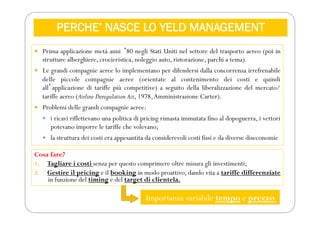 PERCHE’ NASCE LO YELD MANAGEMENT
 Prima applicazione metà anni ʻ80 negli Stati Uniti nel settore del trasporto aereo (poi in
strutture alberghiere, crocieristica, noleggio auto, ristorazione, parchi a tema).
 Le grandi compagnie aeree lo implementano per difendersi dalla concorrenza irrefrenabile
delle piccole compagnie aeree (orientate al contenimento dei costi e quindi
allʼapplicazione di tariffe più competitive) a seguito della liberalizzazione del mercato/
tariffe aereo (Airline Deregulation Act, 1978,Amministrazione Carter).
 Problemi delle grandi compagnie aeree:
 i ricavi riflettevano una politica di pricing rimasta immutata fino al dopoguerra, i vettori
potevano imporre le tariffe che volevano;
 la struttura dei costi era appesantita da considerevoli costi fissi e da diverse diseconomie
Cosa fare?
1. Tagliare i costi senza per questo comprimere oltre misura gli investimenti;
2. Gestire il pricing e il booking in modo proattivo, dando vita a tariffe differenziate
in funzione del timing e del target di clientela.
Importanza variabile tempo e prezzo
 