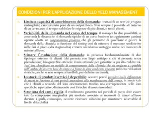 CONDIZIONI PER L’APPLICAZIONE DELLO YELD MANAGEMENT
1. Limitata capacità di assorbimento della domanda: trattasi di un servizio erogato
(intangibile) caratterizzato però da un output fisico. Non sempre è possibile allʼinterno
di un certo arco di tempo soddisfare le esigenze di più clienti, o tutti i clienti.
2. Variabilità della domanda nel corso del tempo: il manager ha due possibilità, o
asseconda le dinamiche di domanda tipiche di un certo business (atteggiamento passivo)
oppure adotta un comportamento proattivo che gli permette di governare e gestire la
domanda della clientela in funzione del timing così da ottenere il massimo rendimento
nelle fasi di picco (alta stagionalità) e trarre un relativo vantaggio anche nei momenti di
minore afflusso.
3. Stimare lʼevoluzione della domanda: in presenza fondamentalmente di due
tipologie estreme di clienti (chi prenota con largo anticipo e chi si presenta senza
prenotazione) bisognerebbe ottenere il mix ottimale per garantire la più alta redditività.
Vuol dire identificare un modello di comportamento della clientela che sia uniforme e ripetibile
nellʼambito di un certo lasso di tempo e a fronte di altre condizioni rilevanti (utilizzo rilevazioni
storiche, anche se non sempre attendibili, per definire un trend).
4. Lo stock di prodotti/servizi è deperibile: occorre perciò prevedere livelli differenziati
di prezzi in funzione di vari periodi antecedenti alla manifestazione dellʼevento, in modo tale
che i clienti a seconda del loro orientamento trovino una corrispondenza delle loro
specifiche aspettative, diminuendo così il rischio di assets invenduti.
5. Struttura dei costi rigida: il rendimento garantito nei periodi di picco deve essere
tale da compensare marginalità più modeste associate ai momenti di minor afflusso
durante i quali, comunque, occorre ricercare soluzioni per mantenere accettabile il
livello di fattibilità
 