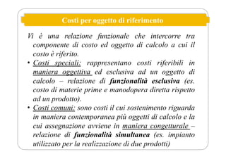 Costi per oggetto di riferimento
Vi è una relazione funzionale che intercorre tra
componente di costo ed oggetto di calcolo a cui il
costo è riferito.
• Costi speciali: rappresentano costi riferibili in
maniera oggettiva ed esclusiva ad un oggetto di
calcolo – relazione di funzionalità esclusiva (es.
costo di materie prime e manodopera diretta rispetto
ad un prodotto).
• Costi comuni: sono costi il cui sostenimento riguarda
in maniera contemporanea più oggetti di calcolo e la
cui assegnazione avviene in maniera congetturale –
relazione di funzionalità simultanea (es. impianto
utilizzato per la realizzazione di due prodotti)
 