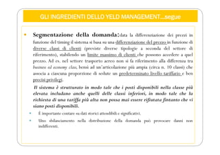 GLI INGREDIENTI DELLO YELD MANAGEMENT…segue
 Segmentazione della domanda:data la differenziazione dei prezzi in
funzione del timing il sistema si basa su una differenziazione del prezzo in funzione di
diverse classi di clienti (previste diverse tipologie a seconda del settore di
riferimento), stabilendo un limite massimo di clienti che possono accedere a quel
prezzo. Ad es. nel settore trasporto aereo non si fa riferimento alla differenza tra
business ed economy class, bensì ad un’articolazione più ampia (circa n. 10 classi) che
associa a ciascuna proporzione di sedute un predeterminato livello tariffario e ben
precisi privilegi.
Il sistema è strutturato in modo tale che i posti disponibili nella classe più
elevata includano anche quelli delle classi inferiori, in modo tale che la
richiesta di una tariffa più alta non possa mai essere rifiutata fintanto che vi
siano posti disponibili.
 È importante contare su dati storici attendibili e significativi.
 Uno sbilanciamento nella distribuzione della domanda può provocare danni non
indifferenti.
 