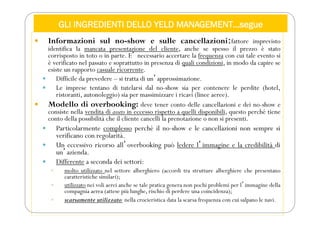 GLI INGREDIENTI DELLO YELD MANAGEMENT…segue
 Informazioni sul no-show e sulle cancellazioni:fattore imprevisto
identifica la mancata presentazione del cliente, anche se spesso il prezzo è stato
corrisposto in toto o in parte. Eʼ necessario accertare la frequenza con cui tale evento si
è verificato nel passato e soprattutto in presenza di quali condizioni, in modo da capire se
esiste un rapporto casuale ricorrente.
 Difficile da prevedere – si tratta di unʼapprossimazione.
 Le imprese tentano di tutelarsi dal no-show sia per contenere le perdite (hotel,
ristoranti, autonoleggio) sia per massimizzare i ricavi (linee aeree).
 Modello di overbooking: deve tener conto delle cancellazioni e dei no-show e
consiste nella vendita di assets in eccesso rispetto a quelli disponibili, questo perché tiene
conto della possibilità che il cliente cancelli la prenotazione o non si presenti.
 Particolarmente complesso perché il no-show e le cancellazioni non sempre si
verificano con regolarità.
 Un eccessivo ricorso allʼoverbooking può ledere lʼimmagine e la credibilità di
unʼazienda.
 Differente a seconda dei settori:
 molto utilizzato nel settore alberghiero (accordi tra strutture alberghiere che presentano
caratteristiche similari);
 utilizzato nei voli aerei anche se tale pratica genera non pochi problemi per lʼimmagine della
compagnia aerea (attese più lunghe, rischio di perdere una coincidenza);
 scarsamente utilizzato nella crocieristica data la scarsa frequenza con cui salpano le navi.
 