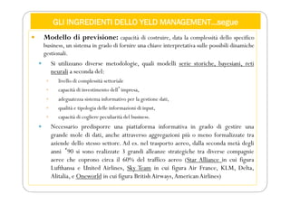 GLI INGREDIENTI DELLO YELD MANAGEMENT…segue
 Modello di previsione: capacità di costruire, data la complessità dello specifico
business, un sistema in grado di fornire una chiave interpretativa sulle possibili dinamiche
gestionali.
 Si utilizzano diverse metodologie, quali modelli serie storiche, bayesiani, reti
neurali a seconda del:
 livello di complessità settoriale
 capacità di investimento dellʼimpresa,
 adeguatezza sistema informativo per la gestione dati,
 qualità e tipologia delle informazioni di input,
 capacità di cogliere peculiarità del business.
 Necessario predisporre una piattaforma informativa in grado di gestire una
grande mole di dati, anche attraverso aggregazioni più o meno formalizzate tra
aziende dello stesso settore. Ad es. nel trasporto aereo, dalla seconda metà degli
anni ʻ90 si sono realizzate 3 grandi alleanze strategiche tra diverse compagnie
aeree che coprono circa il 60% del traffico aereo (Star Alliance in cui figura
Lufthansa e United Airlines, Sky Team in cui figura Air France, KLM, Delta,
Alitalia, e Oneworld in cui figura BritishAirways,AmericanAirlines)
 