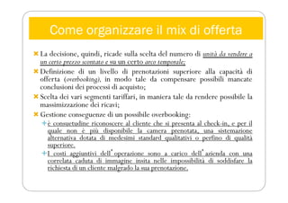 Come organizzare il mix di offerta
 La decisione, quindi, ricade sulla scelta del numero di unità da vendere a
un certo prezzo scontato e su un certo arco temporale;
 Definizione di un livello di prenotazioni superiore alla capacità di
offerta (overbooking), in modo tale da compensare possibili mancate
conclusioni dei processi di acquisto;
 Scelta dei vari segmenti tariffari, in maniera tale da rendere possibile la
massimizzazione dei ricavi;
 Gestione conseguenze di un possibile overbooking:
è consuetudine riconoscere al cliente che si presenta al check-in, e per il
quale non è più disponibile la camera prenotata, una sistemazione
alternativa dotata di medesimi standard qualitativi o perfino di qualità
superiore.
I costi aggiuntivi dellʼoperazione sono a carico dellʼazienda con una
correlata caduta di immagine insita nelle impossibilità di soddisfare la
richiesta di un cliente malgrado la sua prenotazione.
 