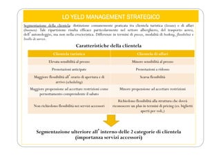 LO YELD MANAGEMENT STRATEGICO
Segmentazione della clientela: distinzione comunemente praticata tra clientela turistica (leisure) e di affari
(business). Tale ripartizione risulta efficace particolarmente nel settore alberghiero, del trasporto aereo,
dellʼautonoleggio, ma non nella crocieristica. Differenze in termini di prezzo, modalità di booking, flessibilità e
livello di servizi.
Caratteristiche della clientela
Segmentazione ulteriore allʼinterno delle 2 categorie di clientela
(importanza servizi accessori)
Clientela turistica Clientela di affari
Elevata sensibilità al prezzo Minore sensibilità al prezzo
Prenotazioni anticipate Prenotazioni a ridosso
Maggiore flessibilità allʼorario di apertura e di
arrivo (scheduling)
Scarsa flessibilità
Maggiore propensione ad accettare restrizioni come
pernottamento comprendente il sabato
Minore propensione ad accettare restrizioni
Non richiedono flessibilità nei servizi accessori
Richiedono flessibilità alla struttura che dovrà
riconoscere un plus in termini di pricing (es. biglietti
aperti per voli,)
 