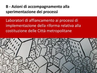 B - Azioni di accompagnamento alla
sperimentazione dei processi
Laboratori di affiancamento ai processi di
implementazione della riforma relativa alla
costituzione delle Città metropolitane
 