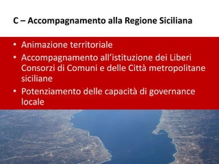 C – Accompagnamento alla Regione Siciliana
• Animazione territoriale
• Accompagnamento all’istituzione dei Liberi
Consorzi di Comuni e delle Città metropolitane
siciliane
• Potenziamento delle capacità di governance
locale
 