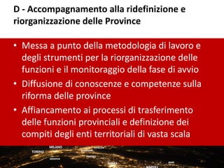 D - Accompagnamento alla ridefinizione e
riorganizzazione delle Province
• Messa a punto della metodologia di lavoro e
degli strumenti per la riorganizzazione delle
funzioni e il monitoraggio della fase di avvio
• Diffusione di conoscenze e competenze sulla
riforma delle province
• Affiancamento ai processi di trasferimento
delle funzioni provinciali e definizione dei
compiti degli enti territoriali di vasta scala
 