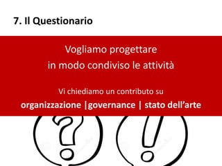 7. Il Questionario
Vogliamo progettare
in modo condiviso le attività
Vi chiediamo un contributo su
organizzazione |governance | stato dell’arte
 