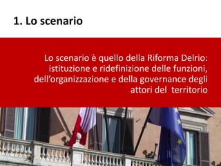 1. Lo scenario
Lo scenario è quello della Riforma Delrio:
istituzione e ridefinizione delle funzioni,
dell’organizzazione e della governance degli
attori del territorio
 