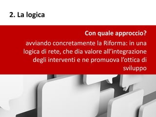 2. La logica
Con quale approccio?
avviando concretamente la Riforma: in una
logica di rete, che dia valore all’integrazione
degli interventi e ne promuova l’ottica di
sviluppo
 