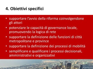 4. Obiettivi specifici
• supportare l’avvio della riforma coinvolgendone
gli attori
• potenziare le capacità di governance locale,
promuovendo la logica di rete
• supportare la definizione delle funzioni di città
metropolitane e province
• supportare la definizione dei processi di mobilità
• semplificare e qualificare i processi decisionali,
amministrativi e organizzativi
 